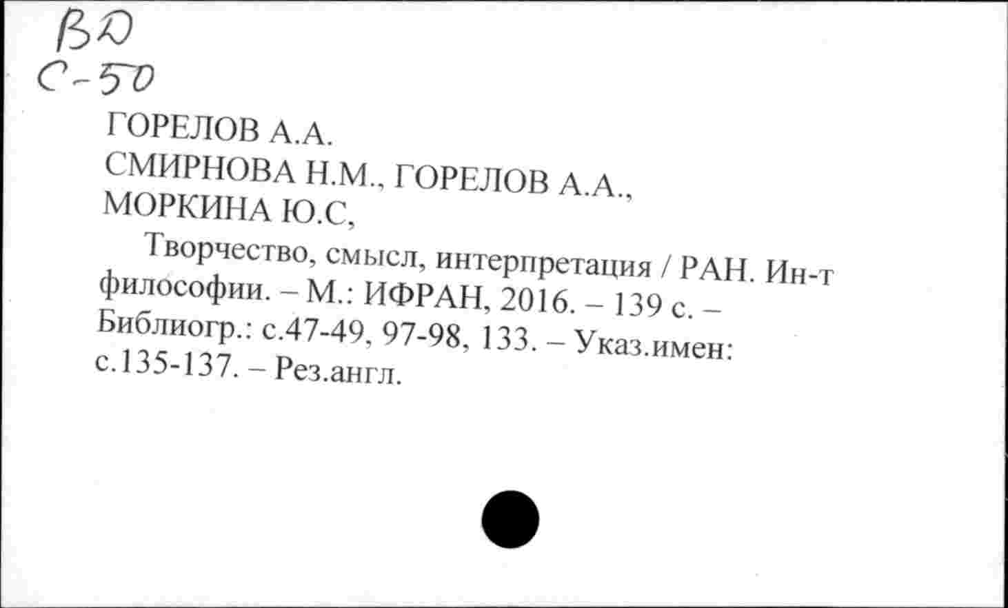 ﻿№
ГОРЕЛОВ А.А.
СМИРНОВА Н.М., ГОРЕЛОВ А А
МОРКИНА Ю.С,
Творчество, смысл, интерпретация / РАН Ин-т философии. - М.: ИФРАН, 2016 - 139 с - ’ Виблиог^ : С47-49, 97-98, 133. - Указ.имен: с.иэ-и/._ Рез.англ.